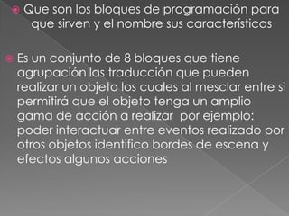  Que son los bloques de programación para
que sirven y el nombre sus características
 Es un conjunto de 8 bloques que tiene
agrupación las traducción que pueden
realizar un objeto los cuales al mesclar entre si
permitirá que el objeto tenga un amplio
gama de acción a realizar por ejemplo:
poder interactuar entre eventos realizado por
otros objetos identifico bordes de escena y
efectos algunos acciones
 