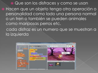  Que son los disfraces y como se usan
 Hacen que un objeto tenga otra operación o
personalidad como lado una persona normal
o un tren o también se pueden animales
como mariposas perros etc.
cada disfraz es un numero que se muestran a
la izquierda
 