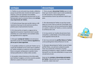 ventajas desventajas
1. Twitter es una red social muy simple y didáctica
ya que te permite estar al tanto de todo lo que te
interesa, como por ejemplo comunidades,
celebridades o simplemente personas que no son
famosas pero que tu conoces. Esta es una ventaja
muy importante de Twitter.
2. El hecho de que haya que escribir todo en 140
caracteres hace que la red social sea sencilla y
práctica para el pensamiento humano.
3. Si tu has escrito un tweet y a alguno de tus
seguidores les parece importante este lo puede
retwittear así a este tweet lo ven también todos
los seguidores de tu seguidor.
4. Otra gran ventaja de Twitter es la estructura
que tiene ya que se compone de tus seguidores y
de los que tu estas siguiendo.
5. Es posible combinar tu cuenta de Twitter con tu
cuenta de Facebook con lo cual lo que tu publicas
en Twitter también se realiza en la otra red social.
Esto es una gran ventaja para no perder tanto
tiempo publicando en ambas redes sociales.
6. Se pueden colocar botones en los sitios webs
para twittear la página y así otros usuarios pueden
observar y opinar el tema en cuestión.
1. Tiene una gran desventaja Twitter que es la de
tener que resumir todo lo que te está sucediendo
en 140 caracteres. Esto puede generar
inconvenientes al tener que abreviar todo lo que
pasa.
2. Otra desventaja de Twitter es que hay mucho
spam en la red y esto no está tan controlado. Esto
también hace que la red sea excesivamente rápida
en cuanto a número de Tweets y a veces se pierde
la confianza de la red.
3. Es muy común ver insultos de personas hacia
compañías o celebridades como artistas porque
no les agrada la forma de ser.
4. Son muy comunes los perfiles falsos en Twitter
y esto puede generar desconfianza en la red.
5. Otra gran desventaja de Twitter es que al haber
perfiles falsos, una persona cualquiera puede
crear una cuenta de un famoso y muchas
personas lo empiezan a seguir cuando en realidad
este perfil no es de esta celebridad si no que es de
una persona al azar.
Estas son las ventajas y desventajas principales
de Twitter. Obviamente hay muchas más según
tu opinión. ¿Qué crees vos?
 