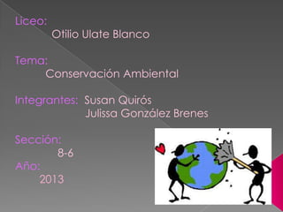 Liceo:
Otilio Ulate Blanco
Tema:
Conservación Ambiental
Integrantes: Susan Quirós
Julissa González Brenes
Sección:
8-6
Año:
2013
 