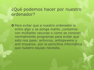 ¿Qué podemos hacer por nuestro
ordenador?
 Para evitar que a nuestro ordenador le
entre algo y se ponga malito ,contamos
con múltiples vacunas o como se conocen
normalmente programas para evitar que
esto nos pase: antivirus, antispywere y
anti troyanos ,son la penicilina informática
que nuestro equipo necesita.
 