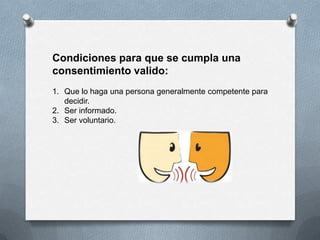 Condiciones para que se cumpla una
consentimiento valido:
1. Que lo haga una persona generalmente competente para
decidir.
2. Ser informado.
3. Ser voluntario.
 