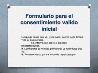 I. Algunas cosas que vd. Debe saber acerca de la terapia
y de su psicoterapia.
I.b. información sobre el proceso
psicoterapéutico.
II. Como parte de mi ética profesional yo reconozco que
Vd.
III. Acuerdo mutuo para el inicio de la psicoterapia.
 