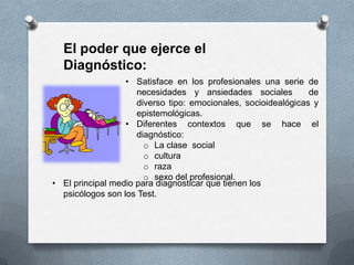 • Satisface en los profesionales una serie de
necesidades y ansiedades sociales de
diverso tipo: emocionales, socioidealógicas y
epistemológicas.
• Diferentes contextos que se hace el
diagnóstico:
o La clase social
o cultura
o raza
o sexo del profesional.
El poder que ejerce el
Diagnóstico:
• El principal medio para diagnosticar que tienen los
psicólogos son los Test.
 