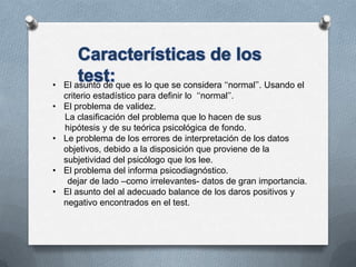 • El asunto de que es lo que se considera ‘‘normal’’. Usando el
criterio estadístico para definir lo ‘‘normal’’.
• El problema de validez.
La clasificación del problema que lo hacen de sus
hipótesis y de su teórica psicológica de fondo.
• Le problema de los errores de interpretación de los datos
objetivos, debido a la disposición que proviene de la
subjetividad del psicólogo que los lee.
• El problema del informa psicodiagnóstico.
dejar de lado –como irrelevantes- datos de gran importancia.
• El asunto del al adecuado balance de los daros positivos y
negativo encontrados en el test.
 