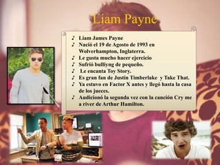 Liam Payne
♪ Liam James Payne
♪ Nació el 19 de Agosto de 1993 en
Wolverhampton, Inglaterra.
♪ Le gusta mucho hacer ejercicio
♪ Sufrió bulliyng de pequeño.
♪ Le encanta Toy Story.
♪ Es gran fan de Justin Timberlake y Take That.
♪ Ya estuvo en Factor X antes y llegó hasta la casa
de los jueces.
♪ Audicionó la segunda vez con la canción Cry me
a river de Arthur Hamilton.
 