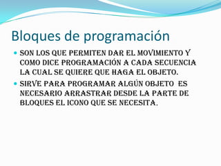 Bloques de programación
 Son los que permiten dar el movimiento y
como dice programación a cada secuencia
la cual se quiere que haga el objeto.
 Sirve para programar algún objeto es
necesario arrastrar desde la parte de
bloques el icono que se necesita.
 