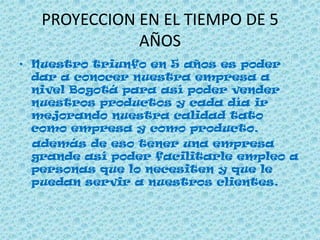 PROYECCION EN EL TIEMPO DE 5
AÑOS
• Nuestro triunfo en 5 años es poder
dar a conocer nuestra empresa a
nivel Bogotá para así poder vender
nuestros productos y cada día ir
mejorando nuestra calidad tato
como empresa y como producto.
además de eso tener una empresa
grande así poder facilitarle empleo a
personas que lo necesiten y que le
puedan servir a nuestros clientes.
 