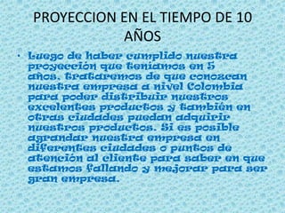 PROYECCION EN EL TIEMPO DE 10
AÑOS
• Luego de haber cumplido nuestra
proyección que teníamos en 5
años, trataremos de que conozcan
nuestra empresa a nivel Colombia
para poder distribuir nuestros
excelentes productos y también en
otras ciudades puedan adquirir
nuestros productos. Si es posible
agrandar nuestra empresa en
diferentes ciudades o puntos de
atención al cliente para saber en que
estamos fallando y mejorar para ser
gran empresa.
 