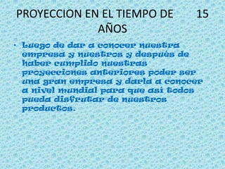 PROYECCION EN EL TIEMPO DE 15
AÑOS
• Luego de dar a conocer nuestra
empresa y nuestros y después de
haber cumplido nuestras
proyecciones anteriores poder ser
una gran empresa y darla a conocer
a nivel mundial para que así todos
pueda disfrutar de nuestros
productos.
 