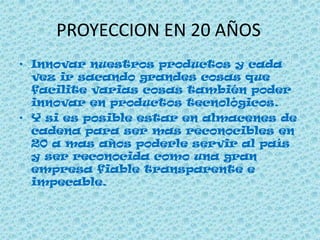 PROYECCION EN 20 AÑOS
• Innovar nuestros productos y cada
vez ir sacando grandes cosas que
facilite varias cosas también poder
innovar en productos tecnológicos.
• Y si es posible estar en almacenes de
cadena para ser mas reconocibles en
20 a mas años poderle servir al país
y ser reconocida como una gran
empresa fiable transparente e
impecable.
 