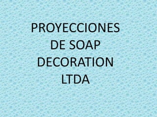 PROYECCIONES
DE SOAP
DECORATION
LTDA
 