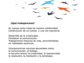 .
¿Qué trabajaremos?
EL cuerpo como mapa de nuestra cotidianidad.
Construcción de un cuerpo y una voz expresiva.
Desarrollo de la creatividad.
Fortalecer la comunicación.
Trabajaremos historias de vida, convirtiéndolas
en realidades escénicas.
Incorporaremos recursos personales como;
la comunicación, el dialogo,
la escucha activa, la creatividad, la expresividad,
la resolución, la mediación y la estrategia.
 