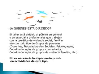 ¿A QUIENES ESTA DIRIGIDO?
El taller está dirigido al público en general
y en especial a profesionales que trabajen
con la temática de violencia social, familiar
y/o con todo tipo de Grupos de personas.
(Docentes, Trabajadoras/es Sociales, Psicólogas/os,
Coordinadoras/es de grupos comunitarios,
Coordinadoras/es de grupos de violencia familiar, etc.)
No es necesaria la experiencia previa
en actividades de este tipo.
 