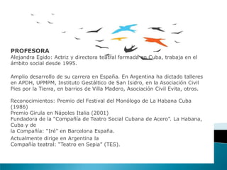 PROFESORA
Alejandra Egido: Actriz y directora teatral formada en Cuba, trabaja en el
ámbito social desde 1995.
Amplio desarrollo de su carrera en España. En Argentina ha dictado talleres
en APDH, UPMPM, Instituto Gestáltico de San Isidro, en la Asociación Civil
Pies por la Tierra, en barrios de Villa Madero, Asociación Civil Evita, otros.
Reconocimientos: Premio del Festival del Monólogo de La Habana Cuba
(1986)
Premio Girula en Nápoles Italia (2001)
Fundadora de la “Compañía de Teatro Social Cubana de Acero”. La Habana,
Cuba y de
la Compañía: “Iré” en Barcelona España.
Actualmente dirige en Argentina la
Compañía teatral: “Teatro en Sepia” (TES).
 