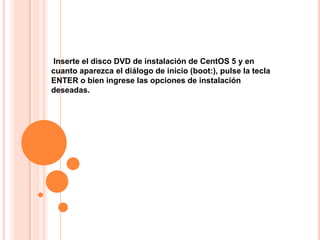 Inserte el disco DVD de instalación de CentOS 5 y en
cuanto aparezca el diálogo de inicio (boot:), pulse la tecla
ENTER o bien ingrese las opciones de instalación
deseadas.
 