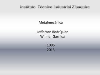 Metalmecánica
Jefferson Rodríguez
Wilmer Garnica
1006
2013
 