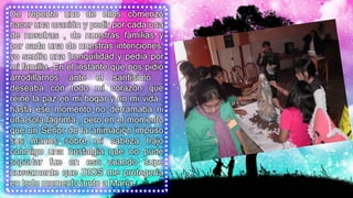 De repente uno de ellos comenzó
hacer una oración y pedir por cada una
de nosotras , de nuestras familias y
por cada una de nuestras intenciones,
yo sentía una tranquilidad y pedía por
mi familia. En el instante que nos pidió
arrodillarnos ante el santísimo ,
deseaba con todo mi corazón que
reine la paz en mi hogar y en mi vida ,
hasta ese momento no derramaba ni
una sola lágrima , pero en el momento
que un Señor de la animación impuso
sus manos sobre mi cabeza trajo
conmigo una nostalgia que no pude
soportar fue en eso cuando supe
nuevamente que DIOS me protegería
en todo momento junto a María.
 