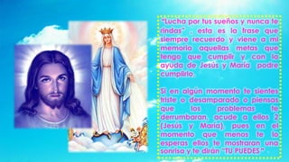 “Lucha por tus sueños y nunca te
rindas” , esta es la frase que
siempre recuerdo y viene a mi
memoria aquellas metas que
tengo que cumplir y con la
ayuda de Jesús y María podre
cumplirlo.
Si en algún momento te sientes
triste o desamparado o piensas
que los problemas te
derrumbaran, acude a ellos 2
(Jesús y María), pues en el
momento que menos te lo
esperas ellos te mostraran una
sonrisa y te dirán “TU PUEDES”
 