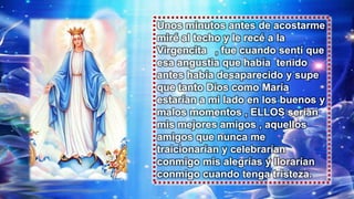 Unos minutos antes de acostarme
miré al techo y le recé a la
Virgencita , fue cuando sentí que
esa angustia que había tenido
antes había desaparecido y supe
que tanto Dios como María
estarían a mi lado en los buenos y
malos momentos , ELLOS serían
mis mejores amigos , aquellos
amigos que nunca me
traicionarían y celebrarían
conmigo mis alegrías y llorarían
conmigo cuando tenga tristeza.
 