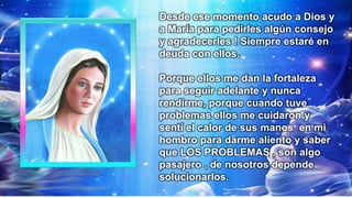 Desde ese momento acudo a Dios y
a María para pedirles algún consejo
y agradecerles ! Siempre estaré en
deuda con ellos.
Porque ellos me dan la fortaleza
para seguir adelante y nunca
rendirme, porque cuando tuve
problemas ellos me cuidaron y
sentí el calor de sus manos en mi
hombro para darme aliento y saber
que LOS PROBLEMAS , son algo
pasajero , de nosotros depende
solucionarlos.
 