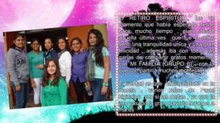El RETIRO ESPIRITUAL, fue un
momento que había esperado desde
hace mucho tiempo , pues desde
aquella última ves que fue el retiro
sentí una tranquilidad única y una gran
felicidad , además iba con todas las
ganas de compartir gratos momentos
con MI FAMILIA (GRUPO 6) , con la
que compartiría muchos momentos.
La verdad es que había alistado en la
maleta , varios rollos de Papel
higiénico por si las dudas , ya que la
ves pasado la gran mayoría lloramos a
mares
 