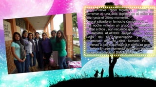 Aunque llevé Papel higiénico prometí no
derramar ni una sola lágrima en el retiro ser
feliz hasta el último momento.
Pero el sábado en la noche cambió todo …
Esa noche vinieron un grupo de animación a
alabar a Dios , aún recuerdo que unos de ellos
se llamaba ALADINO Jajaja! , pero bueno
luego de su presentación y algunas
dinámicas, uno de ellos llamado PEDRO
comenzó a narrar su historia y cómo se acercó
al señor. En ese momento apagaron las luces
y trajeron consigo al SANTÍSIMO.
 