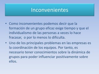 Inconvenientes
• Como inconvenientes podemos decir que la
formación de un grupo eficaz exige tiempo y que el
individualismo de las personas a veces lo hace
fracasar, o por lo menos lo dificulta.
• Uno de los principales problemas en las empresas es
la coordinación de los equipos. Por tanto, es
necesario tener conocimientos sobre la dinámica de
grupos para poder influenciar positivamente sobre
ellos.
 