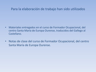 Para la elaboración de trabajo han sido utilizados
• Materiales entregados en el curso de Formador Ocupacional, del
centro Santa María de Europa Ourense, traducidos del Gallego al
Castellano.
• Notas de clase del curso de Formador Ocupacional, del centro
Santa María de Europa Ourense.
 