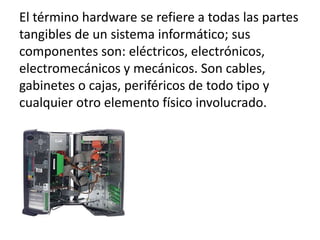 El término hardware se refiere a todas las partes
tangibles de un sistema informático; sus
componentes son: eléctricos, electrónicos,
electromecánicos y mecánicos. Son cables,
gabinetes o cajas, periféricos de todo tipo y
cualquier otro elemento físico involucrado.