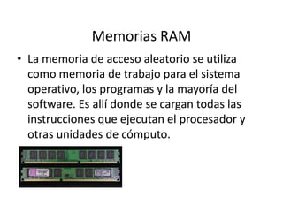 Memorias RAM
• La memoria de acceso aleatorio se utiliza
como memoria de trabajo para el sistema
operativo, los programas y la mayoría del
software. Es allí donde se cargan todas las
instrucciones que ejecutan el procesador y
otras unidades de cómputo.