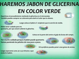 HAREMOS JABON DE GLICERINA
EN COLOR VERDE
Repetimos el procedimiento metiendo la glicerina en el microondas
También puedes comprar un colorante para darle el color que tu desees.
Luego coloca el jabón el recipiente que te servirá de molde.
Debes tener cuidado para no
quemarte, por que estará caliente la glicerina.
Coloca en la parte del centro el gajo de frutas del campo.
Ten mucho cuidado porque el jabón puede quemarte.
Vamos poniendo los pétalos de rosa poco a poco.
Si lo prefieres puedes poner unas gotas de aroma.
Luego esperamos unos 30 a 45 minutos a que
enduré el jabón.
 