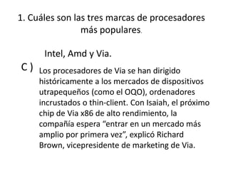 1. Cuáles son las tres marcas de procesadores
más populares.
C ) Los procesadores de Via se han dirigido
históricamente a los mercados de dispositivos
utrapequeños (como el OQO), ordenadores
incrustados o thin-client. Con Isaiah, el próximo
chip de Via x86 de alto rendimiento, la
compañía espera “entrar en un mercado más
amplio por primera vez”, explicó Richard
Brown, vicepresidente de marketing de Via.
Intel, Amd y Via.
 