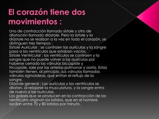 Uno de contracción llamado sístole y otro de
dilatación llamado diástole. Pero la sístole y la
diástole no se realizan a la vez en todo el corazón, se
distinguen tres tiempos :
Sístole Auricular : se contraen las aurículas y la sangre
pasa a los ventrículos que estaban vacíos.
Sístole Ventricular : los ventrículos se contraen y la
sangre que no puede volver a las aurículas por
haberse cerrado las válvulas bicúspide y
tricúspide, sale por las arterias pulmonar y aorta. Estas
también tienen, al principio, sus válvulas llamadas
válvulas sigmoideas, que evitan el reflujo de la
sangre.
Diástole general : Las aurículas y los ventrículos se
dilatan, al relajarse la musculatura, y la sangre entra
de nuevo a las aurículas.
Los golpes que se producen en la contracción de los
ventrículos originan los latidos, que en el hombre
oscilan entre 70 y 80 latidos por minuto.
 