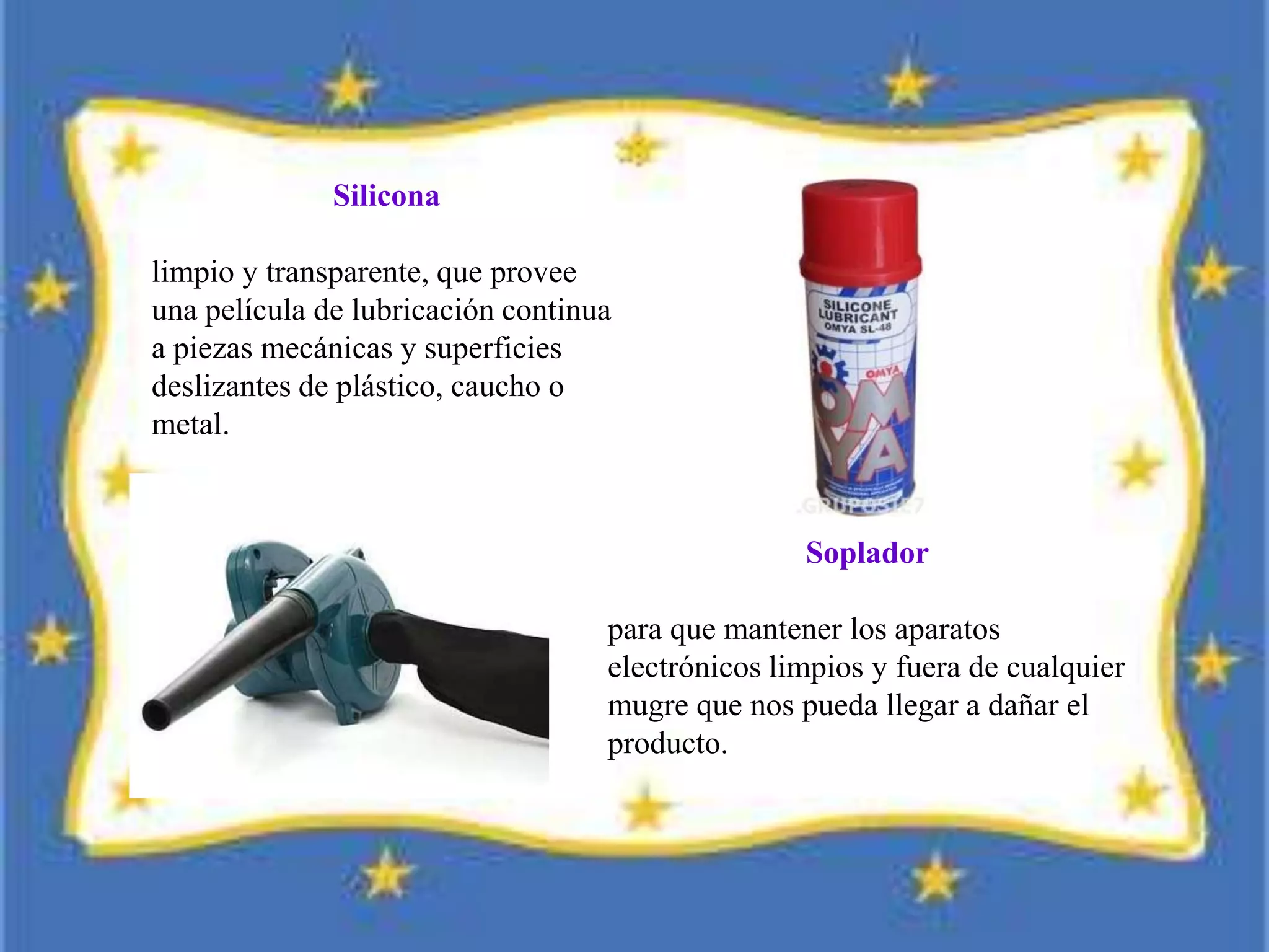 Silicona
limpio y transparente, que provee
una película de lubricación continua
a piezas mecánicas y superficies
deslizantes de plástico, caucho o
metal.
Soplador
para que mantener los aparatos
electrónicos limpios y fuera de cualquier
mugre que nos pueda llegar a dañar el
producto.
 