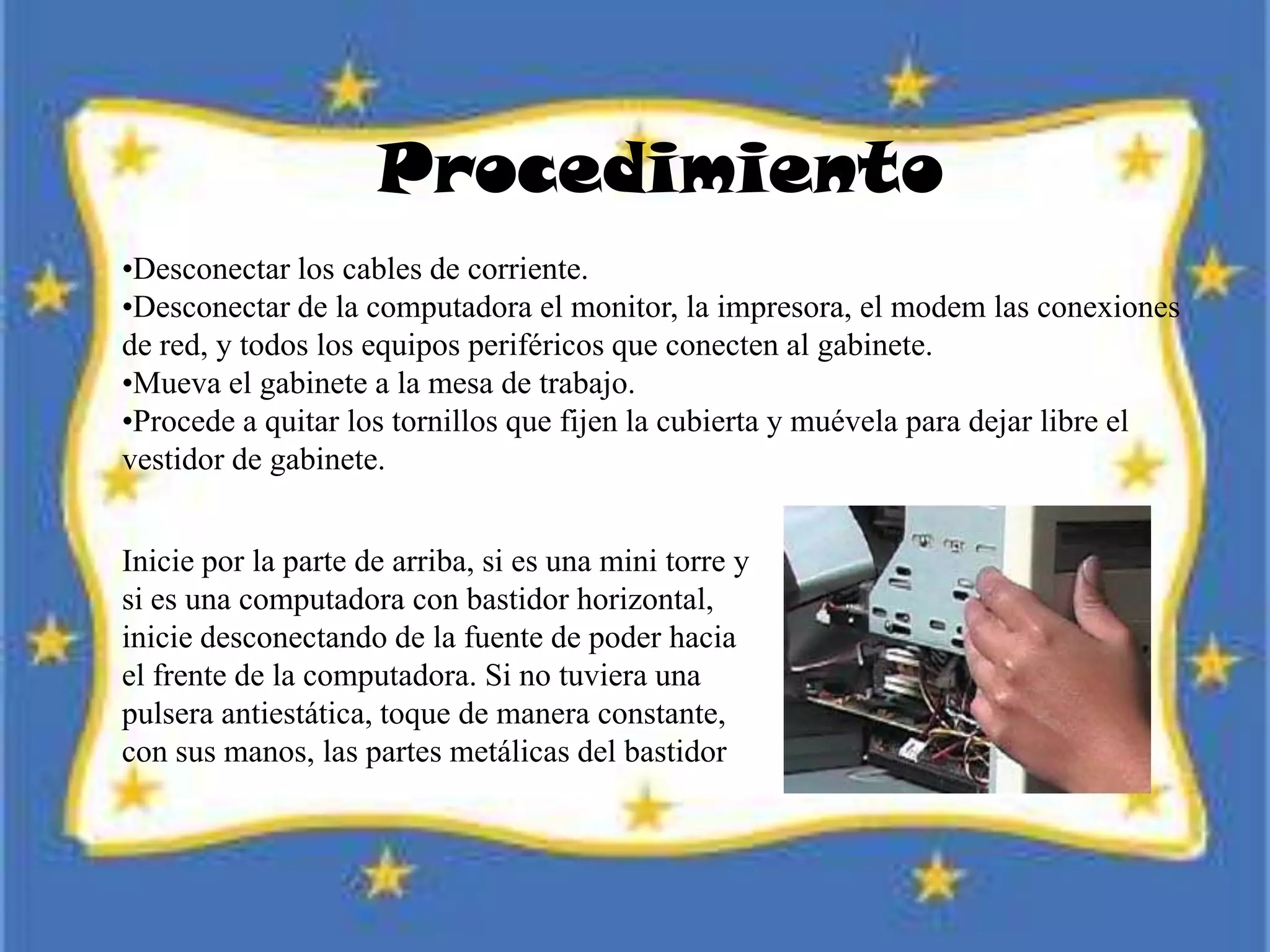 Procedimiento
•Desconectar los cables de corriente.
•Desconectar de la computadora el monitor, la impresora, el modem las conexiones
de red, y todos los equipos periféricos que conecten al gabinete.
•Mueva el gabinete a la mesa de trabajo.
•Procede a quitar los tornillos que fijen la cubierta y muévela para dejar libre el
vestidor de gabinete.
Inicie por la parte de arriba, si es una mini torre y
si es una computadora con bastidor horizontal,
inicie desconectando de la fuente de poder hacia
el frente de la computadora. Si no tuviera una
pulsera antiestática, toque de manera constante,
con sus manos, las partes metálicas del bastidor
 