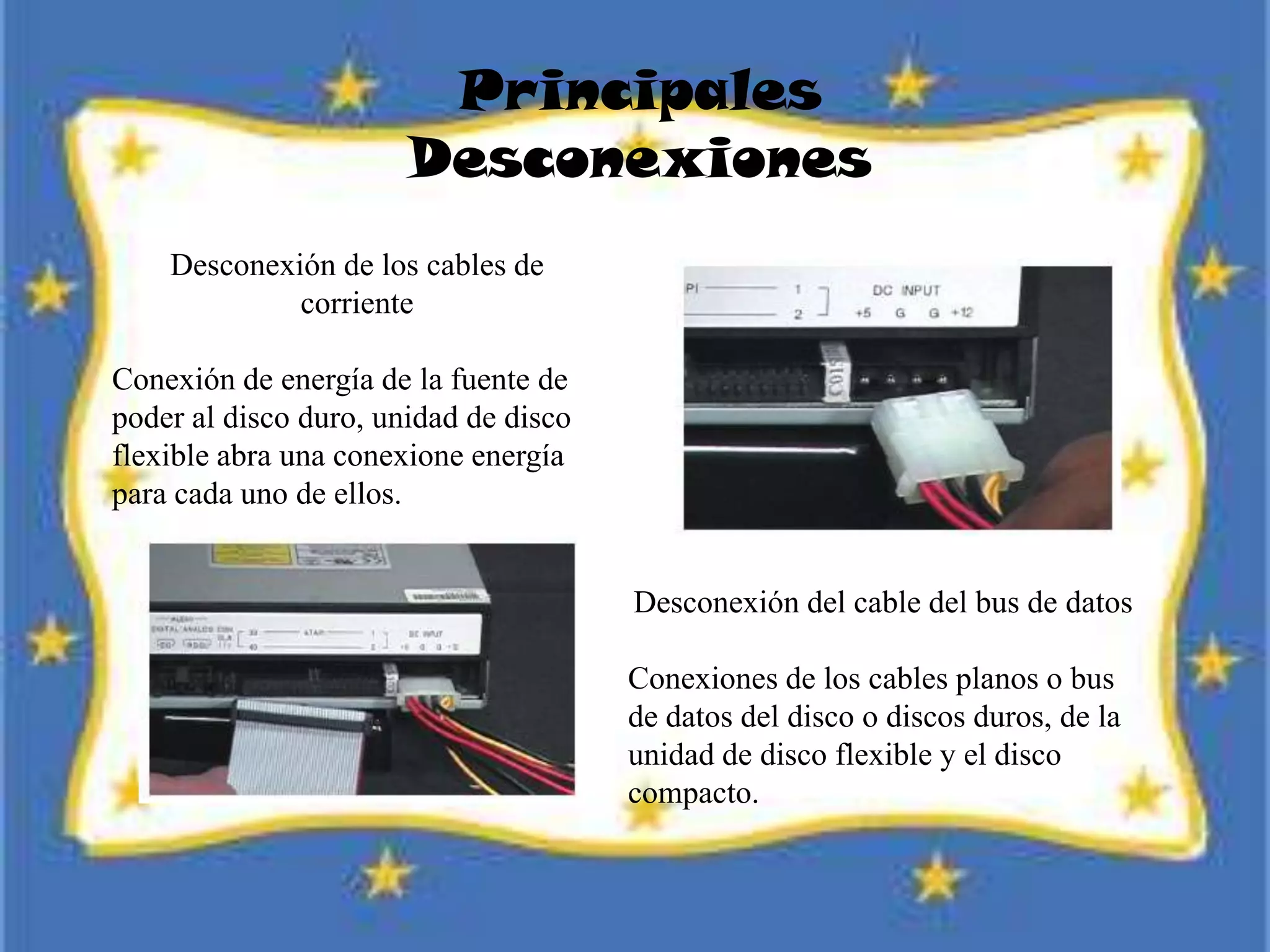 Principales
Desconexiones
Desconexión de los cables de
corriente
Conexión de energía de la fuente de
poder al disco duro, unidad de disco
flexible abra una conexione energía
para cada uno de ellos.
Desconexión del cable del bus de datos
Conexiones de los cables planos o bus
de datos del disco o discos duros, de la
unidad de disco flexible y el disco
compacto.
 