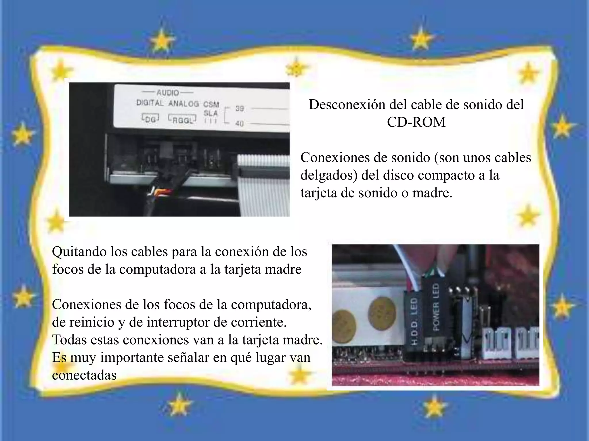 Quitando los cables para la conexión de los
focos de la computadora a la tarjeta madre
Conexiones de los focos de la computadora,
de reinicio y de interruptor de corriente.
Todas estas conexiones van a la tarjeta madre.
Es muy importante señalar en qué lugar van
conectadas
Desconexión del cable de sonido del
CD-ROM
Conexiones de sonido (son unos cables
delgados) del disco compacto a la
tarjeta de sonido o madre.
 