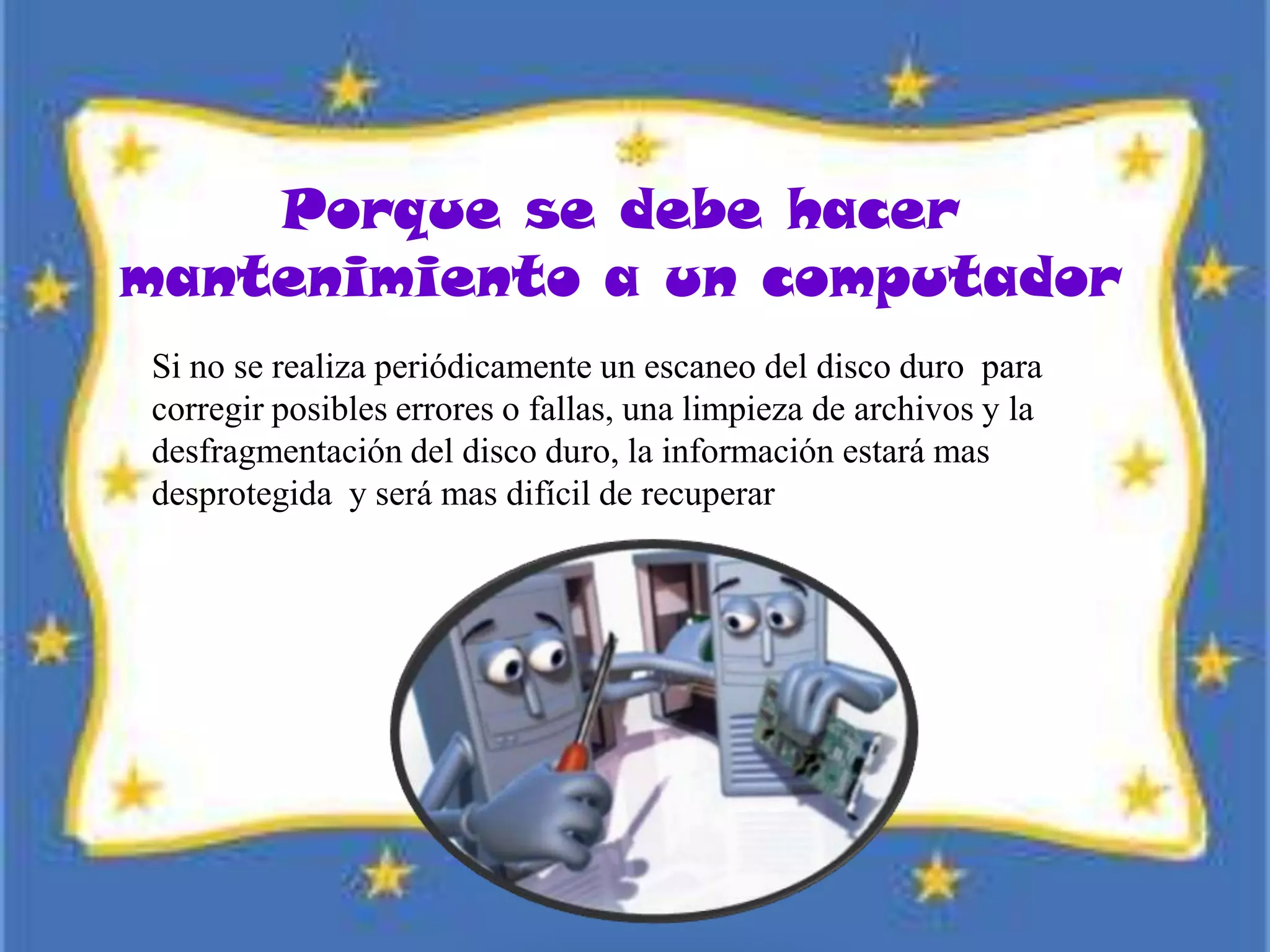 Porque se debe hacer
mantenimiento a un computador
Si no se realiza periódicamente un escaneo del disco duro para
corregir posibles errores o fallas, una limpieza de archivos y la
desfragmentación del disco duro, la información estará mas
desprotegida y será mas difícil de recuperar
 