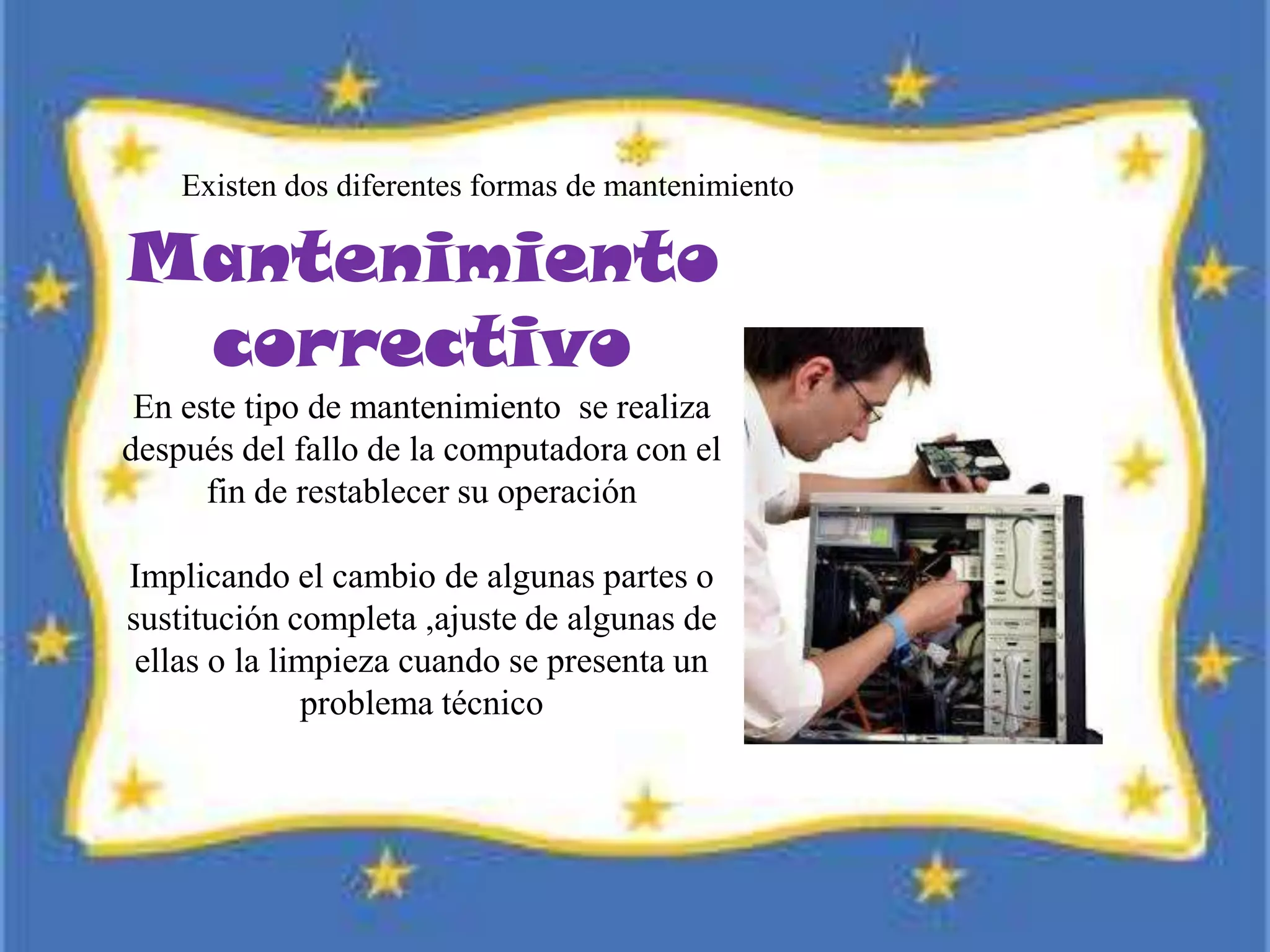 Existen dos diferentes formas de mantenimiento
Mantenimiento
correctivo
En este tipo de mantenimiento se realiza
después del fallo de la computadora con el
fin de restablecer su operación
Implicando el cambio de algunas partes o
sustitución completa ,ajuste de algunas de
ellas o la limpieza cuando se presenta un
problema técnico
 