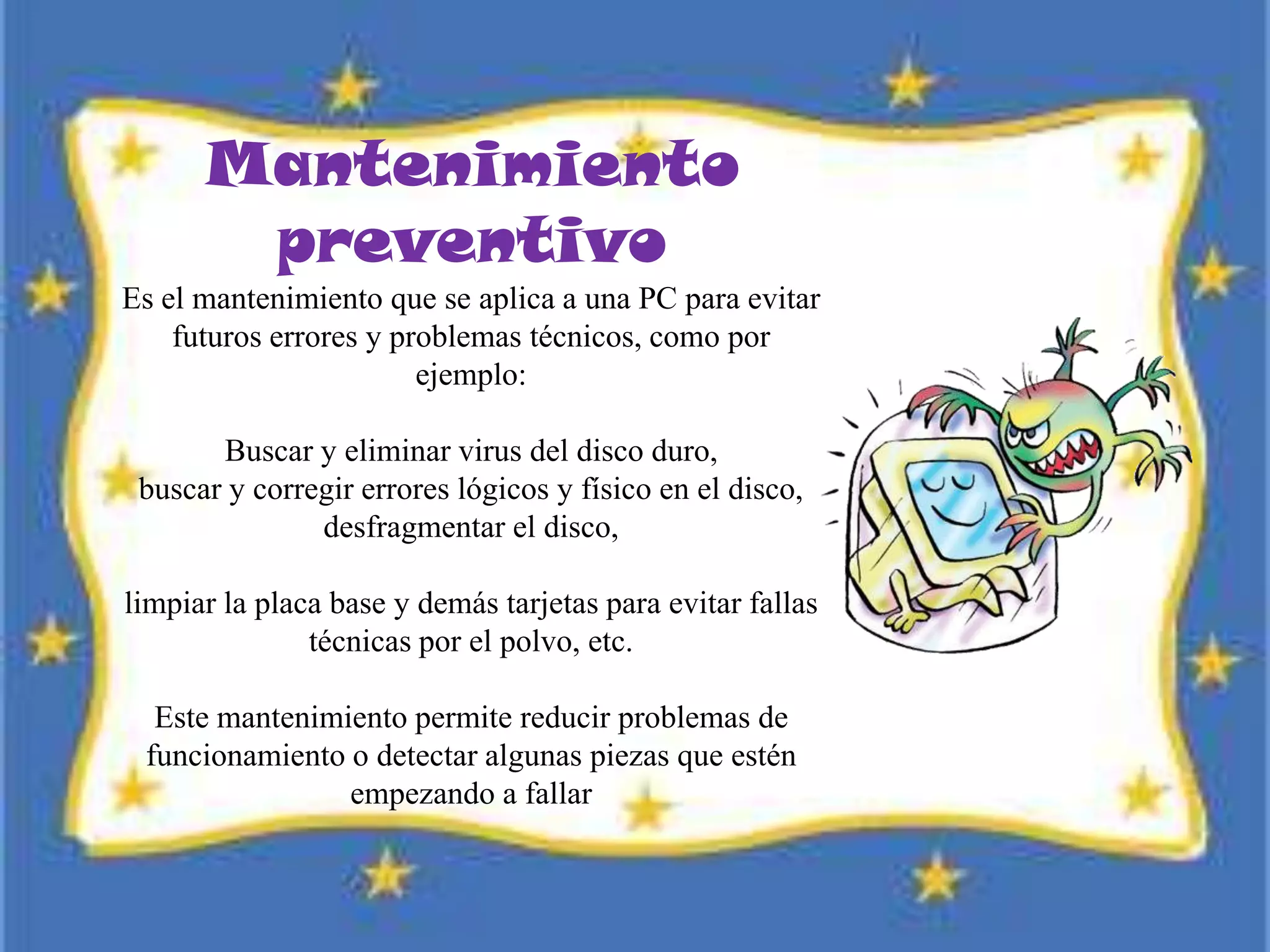 Mantenimiento
preventivo
Es el mantenimiento que se aplica a una PC para evitar
futuros errores y problemas técnicos, como por
ejemplo:
Buscar y eliminar virus del disco duro,
buscar y corregir errores lógicos y físico en el disco,
desfragmentar el disco,
limpiar la placa base y demás tarjetas para evitar fallas
técnicas por el polvo, etc.
Este mantenimiento permite reducir problemas de
funcionamiento o detectar algunas piezas que estén
empezando a fallar
 