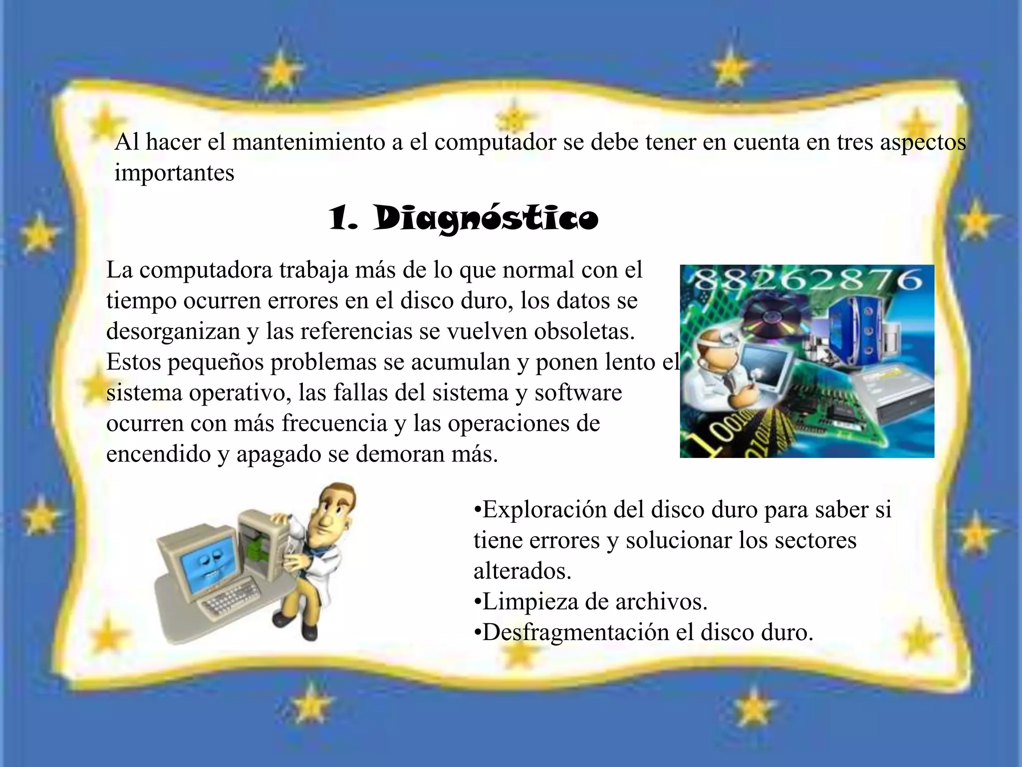 Al hacer el mantenimiento a el computador se debe tener en cuenta en tres aspectos
importantes
1. Diagnóstico
La computadora trabaja más de lo que normal con el
tiempo ocurren errores en el disco duro, los datos se
desorganizan y las referencias se vuelven obsoletas.
Estos pequeños problemas se acumulan y ponen lento el
sistema operativo, las fallas del sistema y software
ocurren con más frecuencia y las operaciones de
encendido y apagado se demoran más.
•Exploración del disco duro para saber si
tiene errores y solucionar los sectores
alterados.
•Limpieza de archivos.
•Desfragmentación el disco duro.
 