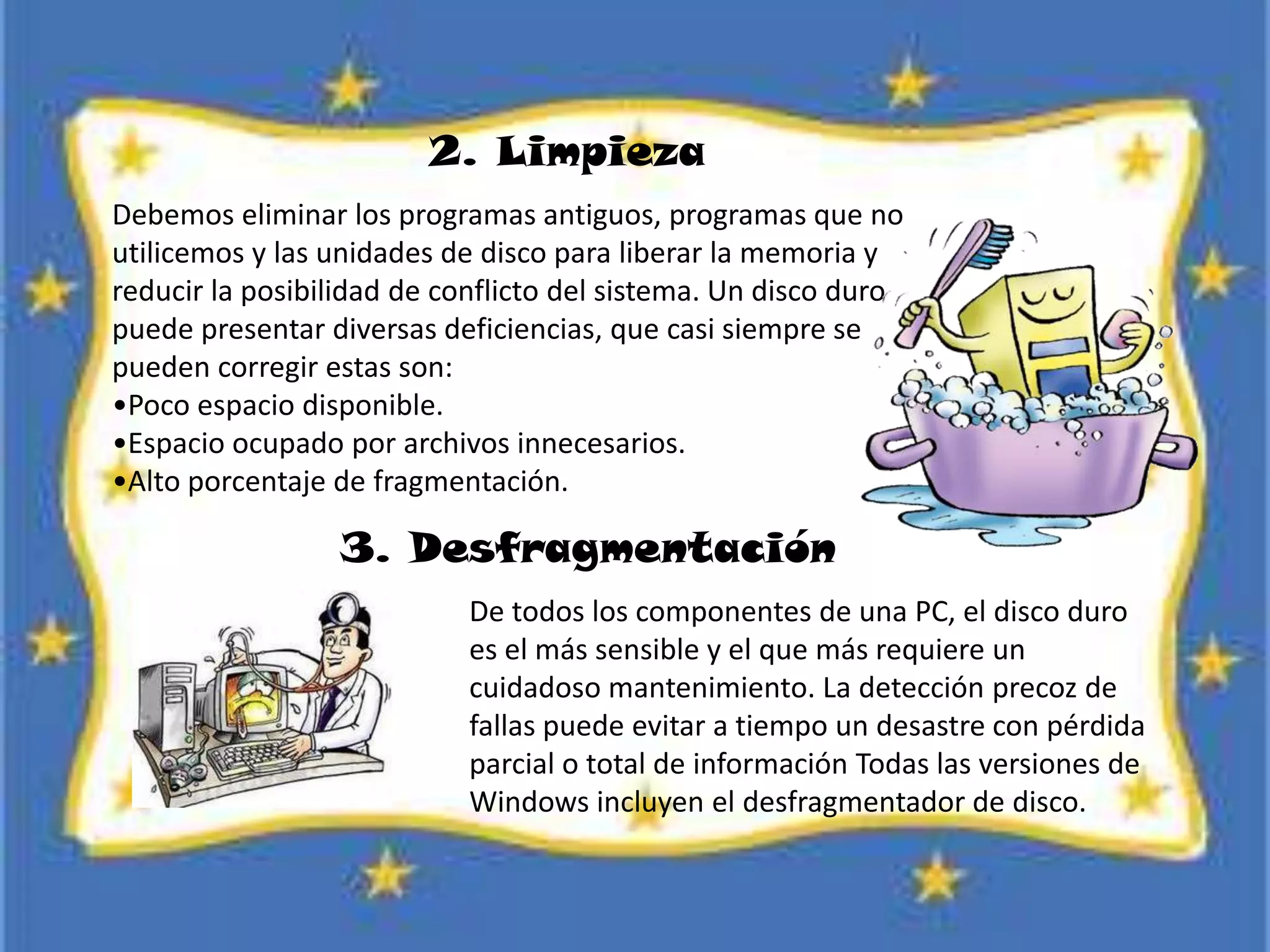 2. Limpieza
Debemos eliminar los programas antiguos, programas que no
utilicemos y las unidades de disco para liberar la memoria y
reducir la posibilidad de conflicto del sistema. Un disco duro
puede presentar diversas deficiencias, que casi siempre se
pueden corregir estas son:
•Poco espacio disponible.
•Espacio ocupado por archivos innecesarios.
•Alto porcentaje de fragmentación.
3. Desfragmentación
De todos los componentes de una PC, el disco duro
es el más sensible y el que más requiere un
cuidadoso mantenimiento. La detección precoz de
fallas puede evitar a tiempo un desastre con pérdida
parcial o total de información Todas las versiones de
Windows incluyen el desfragmentador de disco.
 