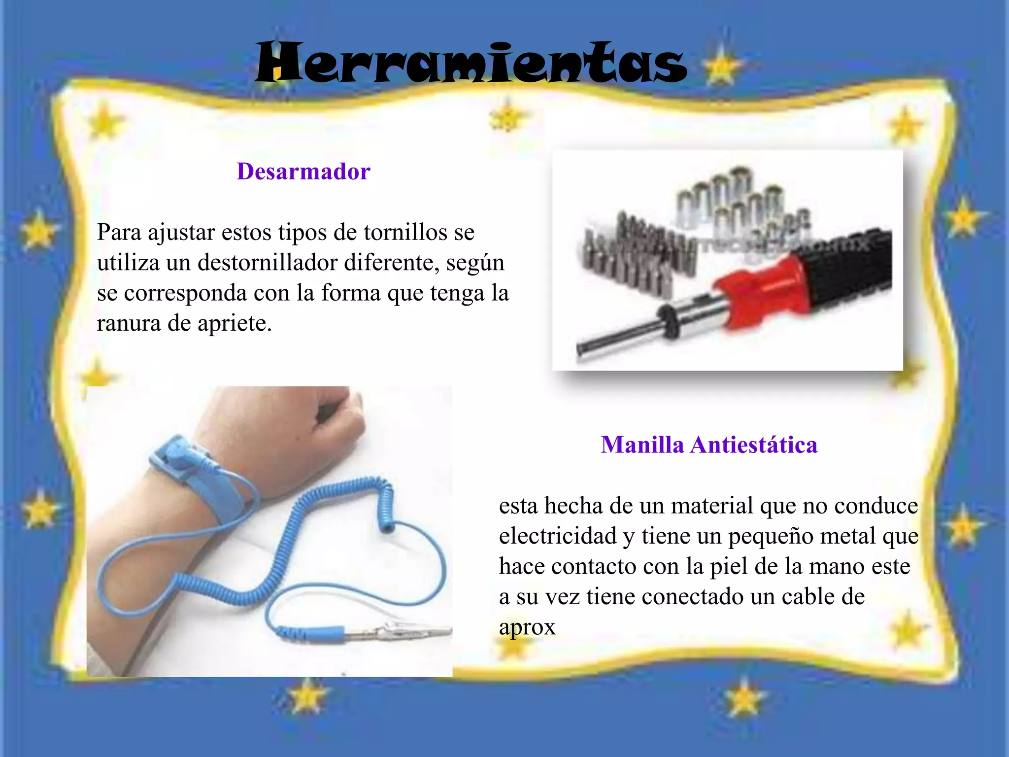 Herramientas
Desarmador
Para ajustar estos tipos de tornillos se
utiliza un destornillador diferente, según
se corresponda con la forma que tenga la
ranura de apriete.
Manilla Antiestática
esta hecha de un material que no conduce
electricidad y tiene un pequeño metal que
hace contacto con la piel de la mano este
a su vez tiene conectado un cable de
aprox
 