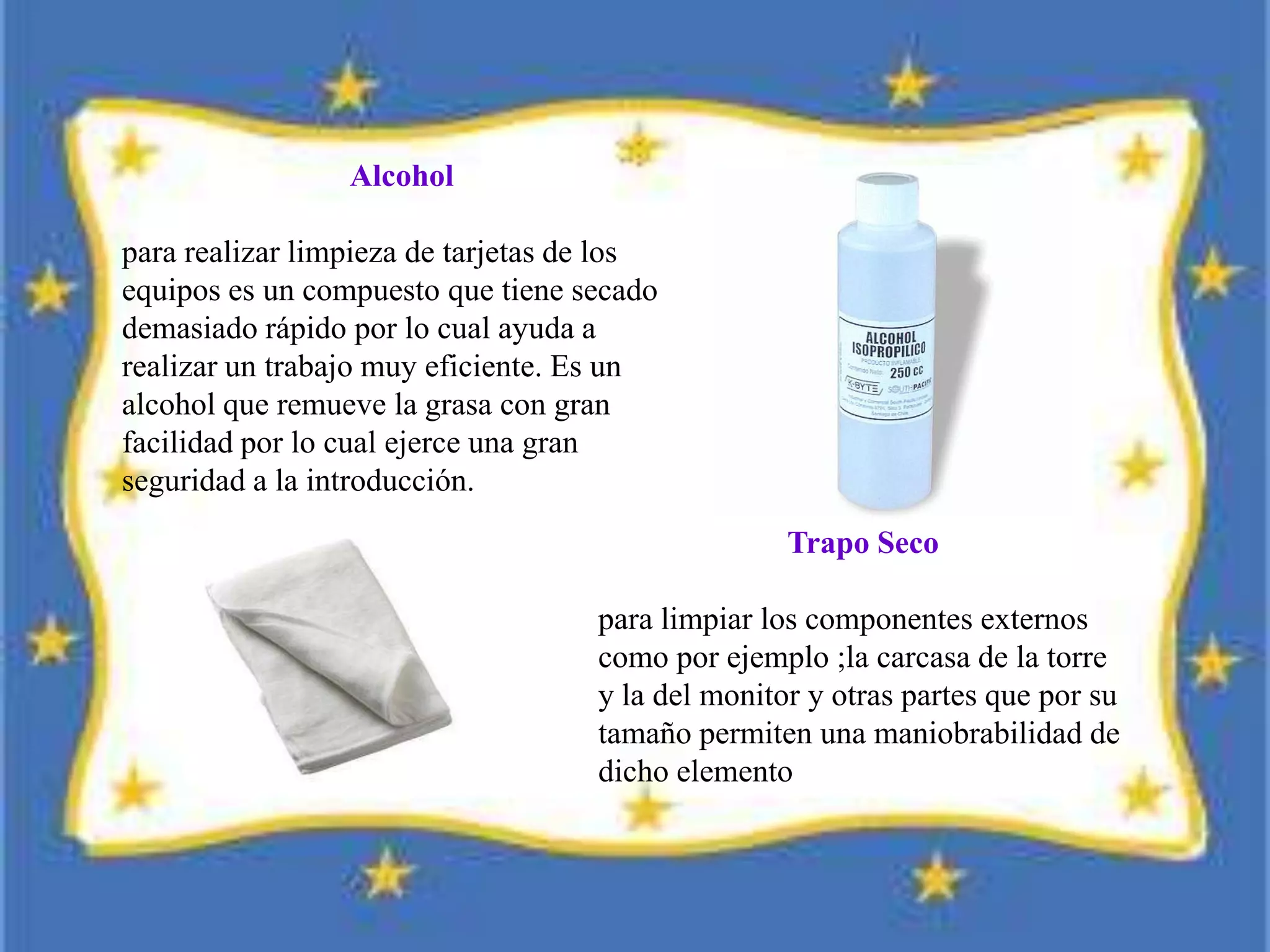 Alcohol
para realizar limpieza de tarjetas de los
equipos es un compuesto que tiene secado
demasiado rápido por lo cual ayuda a
realizar un trabajo muy eficiente. Es un
alcohol que remueve la grasa con gran
facilidad por lo cual ejerce una gran
seguridad a la introducción.
Trapo Seco
para limpiar los componentes externos
como por ejemplo ;la carcasa de la torre
y la del monitor y otras partes que por su
tamaño permiten una maniobrabilidad de
dicho elemento
 