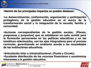 Dentro de los principales impactos se pueden destacar:
La democratización, conformación, organización y participación
protagónica de la gestión educativa en el marco de la
transformación social y la integración de la escuela, familia y
comunidad.
Acciones correspondientes de la gestión escolar, (Planes,
programas y proyectos) que se establecen en cada comité para
la formación permanente en las políticas educativas y en las
temáticas relacionadas, con los ejes integradores para el proceso
curricular, garantizando un ambiente acorde a las necesidades
de las instituciones educativas.
Articulación inter e intrainstitucional. (Punto y Circulo).
Excelente distribución de los recursos financieros y económicos
inherentes a la gestión educativa.
 