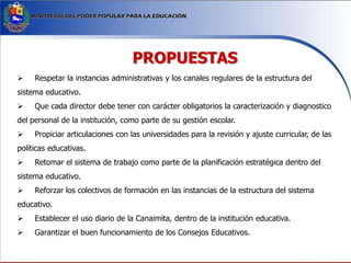 PROPUESTAS
 Respetar la instancias administrativas y los canales regulares de la estructura del
sistema educativo.
 Que cada director debe tener con carácter obligatorios la caracterización y diagnostico
del personal de la institución, como parte de su gestión escolar.
 Propiciar articulaciones con las universidades para la revisión y ajuste curricular, de las
políticas educativas.
 Retomar el sistema de trabajo como parte de la planificación estratégica dentro del
sistema educativo.
 Reforzar los colectivos de formación en las instancias de la estructura del sistema
educativo.
 Establecer el uso diario de la Canaimita, dentro de la institución educativa.
 Garantizar el buen funcionamiento de los Consejos Educativos.
 