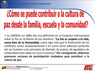  La UNESCO, en 1989, dio una definición en el Congreso Internacional
sobre la Paz en la Mente de los Hombres: “La Paz es respeto a la vida,
como bien de la Humanidad, como algo más que la finalización de los
conflictos, como comportamiento y en suma como adhesión profunda
del ser humano a los principios de libertad, de justicia, de igualdad y de
solidaridad entre todos los seres humanos” Por consiguiente, debemos
promover acciones de participación ciudadana para contribuir a la
cultura de paz.
 