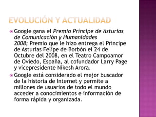  Google gana el Premio Príncipe de Asturias
de Comunicación y Humanidades
2008; Premio que le hizo entrega el Principe
de Asturias Felipe de Borbón el 24 de
Octubre del 2008, en el Teatro Campoamor
de Oviedo, España, al cofundador Larry Page
y vicepresidente Nikesh Arora.
 Google está considerado el mejor buscador
de la historia de Internet y permite a
millones de usuarios de todo el mundo
acceder a conocimientos e información de
forma rápida y organizada.
 