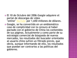  El 10 de Octubre del 2006 Google adquiere el
portal de descargas de vídeo
"online" YouTube por 1,650 millones de dólares.
 Google, se ha convertido en un emblemático
caso de complicidad con la censura al haber
pactado con el gobierno de China los contenidos
de sus páginas. Actualmente y como parte de su
estrategia comercial de búsqueda de nuevos
mercados, los resultados del buscador orientados
al usuario chino sufren un filtrado previo, que
obvia, aunque informando de ello, los resultados
que puedan ser contrarios a las políticas del
gobierno.
 